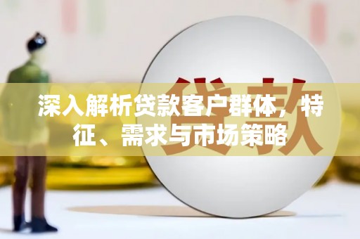 河曲深入解析贷款客户群体，特征、需求与市场策略